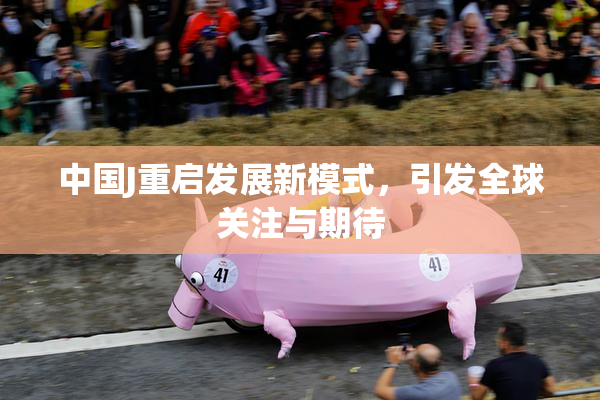中国J重启发展新模式，引发全球关注与期待