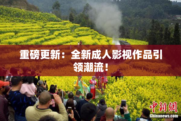 重磅更新：全新成人影视作品引领潮流！