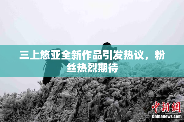 三上悠亚全新作品引发热议，粉丝热烈期待