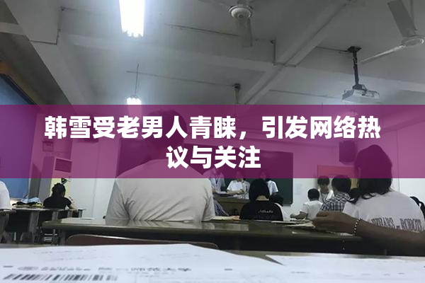 韩雪受老男人青睐，引发网络热议与关注