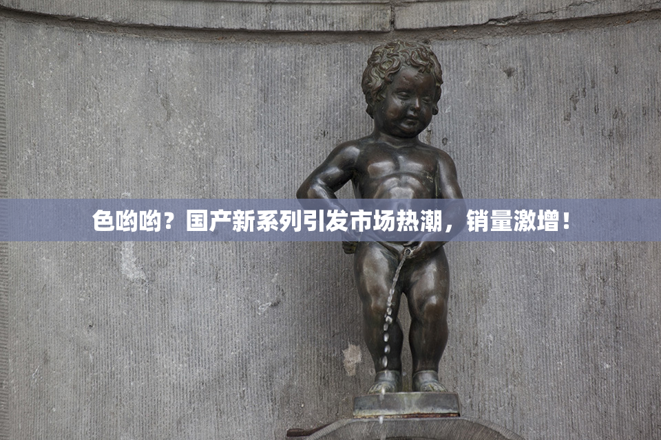 色哟哟？国产新系列引发市场热潮，销量激增！