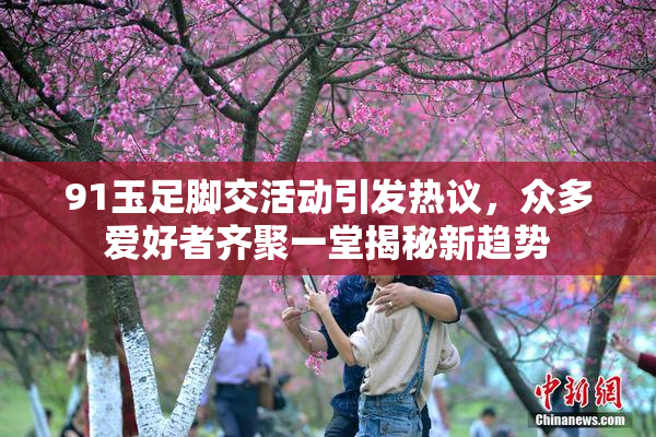 91玉足脚交活动引发热议，众多爱好者齐聚一堂揭秘新趋势