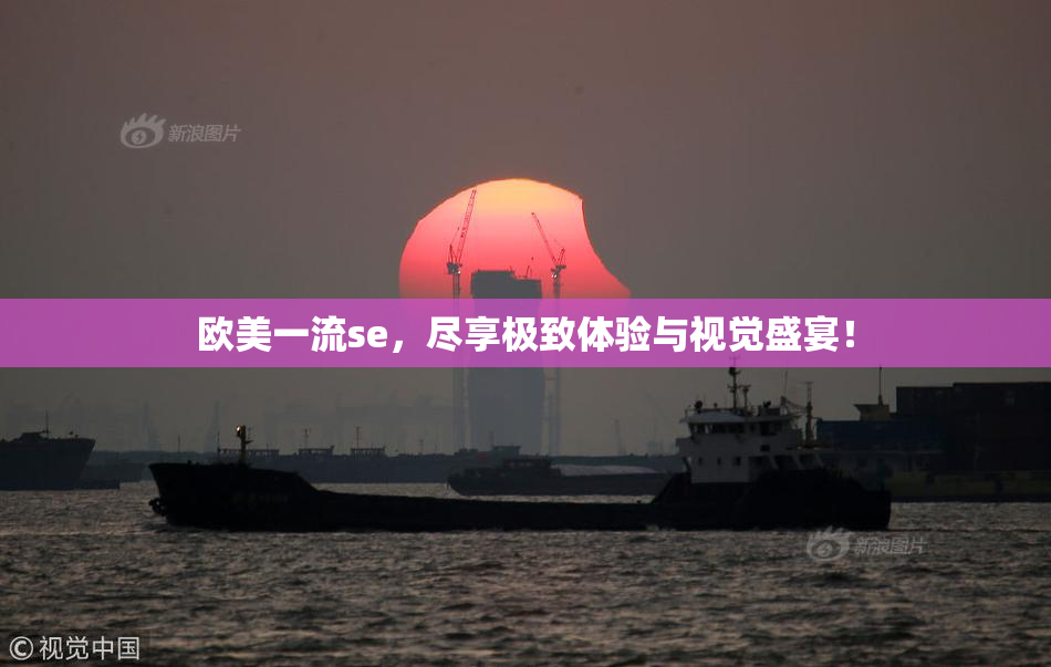 欧美一流se，尽享极致体验与视觉盛宴！