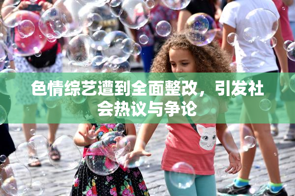 色情综艺遭到全面整改，引发社会热议与争论