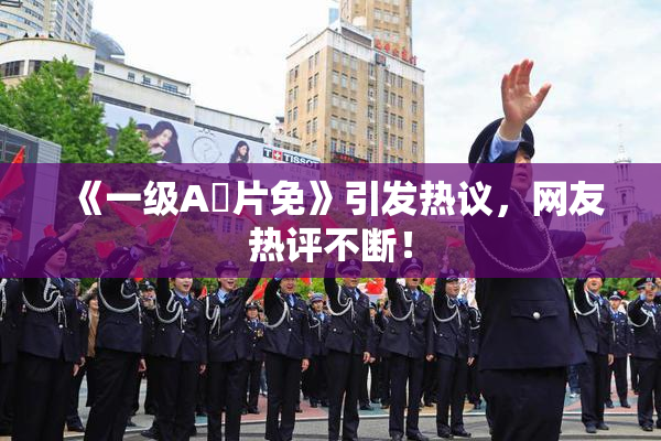 《一级A婬片免》引发热议，网友热评不断！