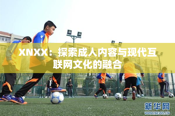 XNXX：探索成人内容与现代互联网文化的融合