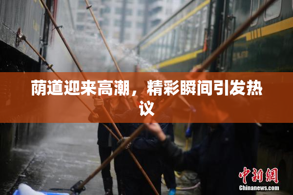 荫道迎来高潮，精彩瞬间引发热议