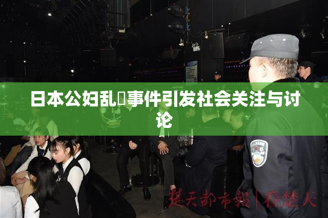 日本公妇乱婬事件引发社会关注与讨论