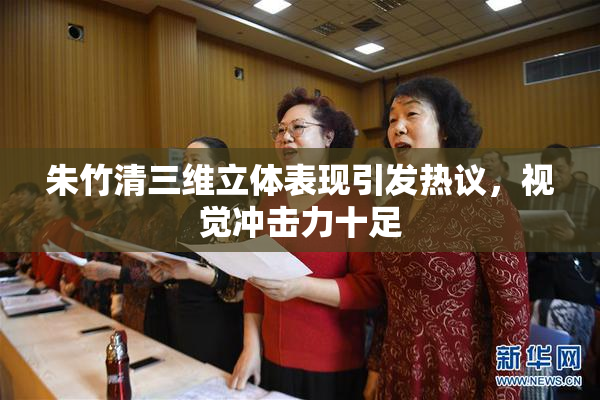 朱竹清三维立体表现引发热议，视觉冲击力十足