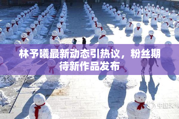 林予曦最新动态引热议，粉丝期待新作品发布