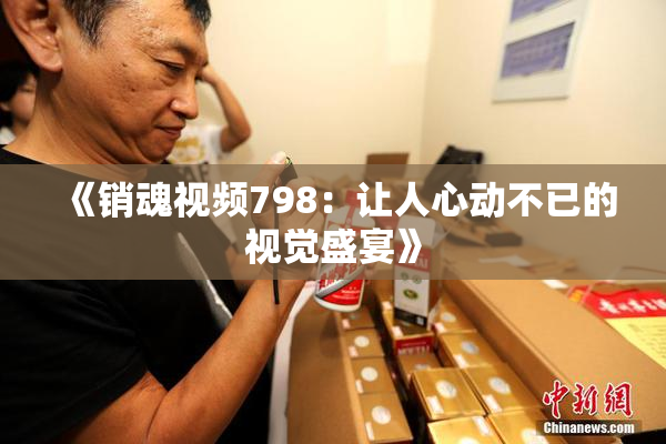 《销魂视频798：让人心动不已的视觉盛宴》