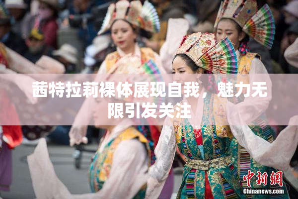 茜特拉莉裸体展现自我，魅力无限引发关注
