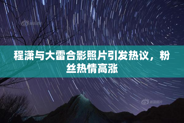 程潇与大雷合影照片引发热议，粉丝热情高涨