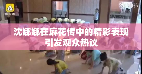 沈娜娜在麻花传中的精彩表现引发观众热议