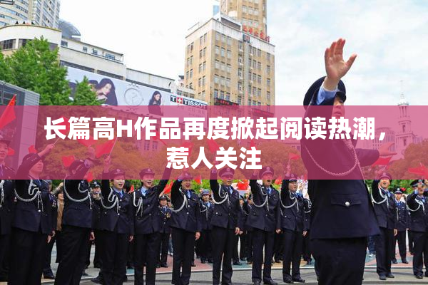 长篇高H作品再度掀起阅读热潮，惹人关注