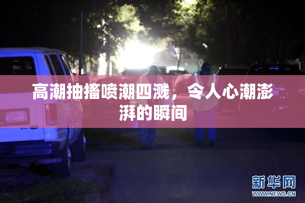 高潮抽搐喷潮四溅，令人心潮澎湃的瞬间