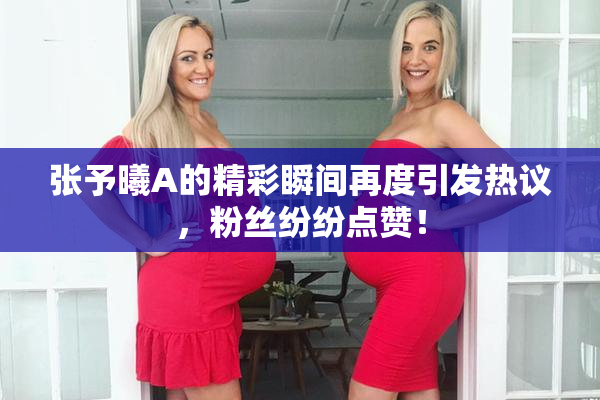 张予曦A的精彩瞬间再度引发热议，粉丝纷纷点赞！