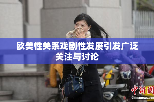 欧美性关系戏剧性发展引发广泛关注与讨论