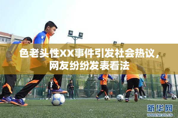 色老头性XX事件引发社会热议，网友纷纷发表看法