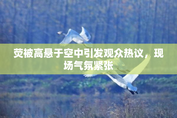 荧被高悬于空中引发观众热议，现场气氛紧张