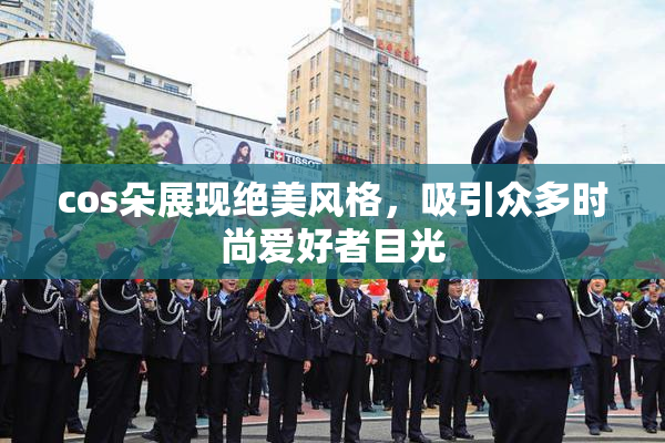 cos朵展现绝美风格，吸引众多时尚爱好者目光