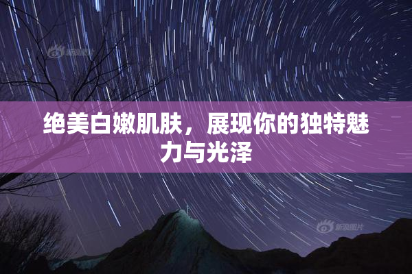 绝美白嫩肌肤，展现你的独特魅力与光泽