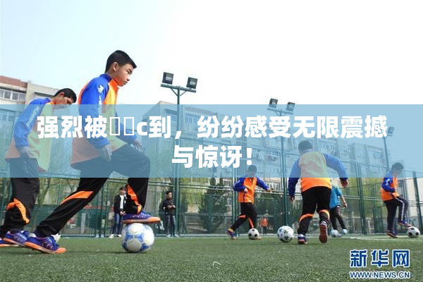 强烈被❌‌c到，纷纷感受无限震撼与惊讶！