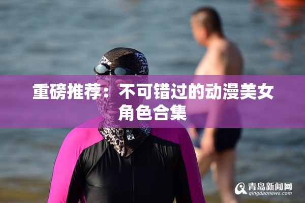 重磅推荐：不可错过的动漫美女角色合集