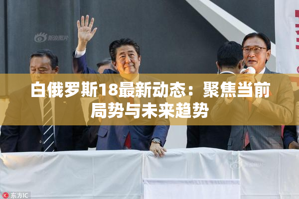 白俄罗斯18最新动态：聚焦当前局势与未来趋势
