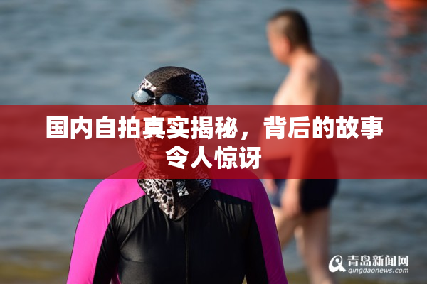 国内自拍真实揭秘，背后的故事令人惊讶