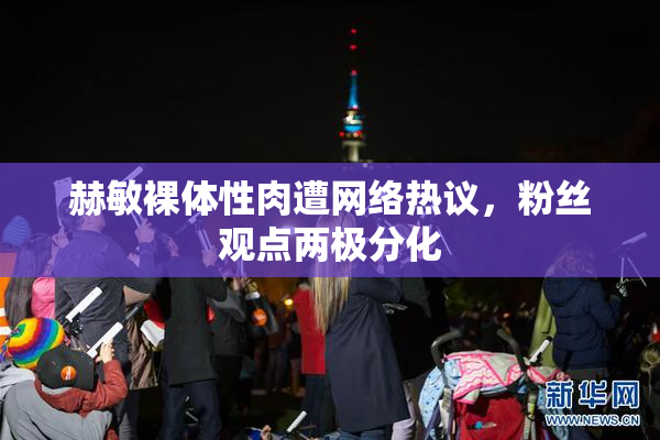 赫敏裸体性肉遭网络热议，粉丝观点两极分化