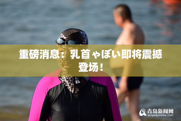 重磅消息：乳首ゃぼい即将震撼登场！