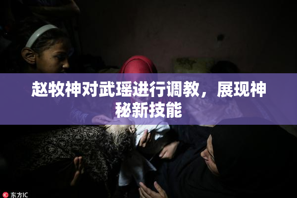 赵牧神对武瑶进行调教，展现神秘新技能