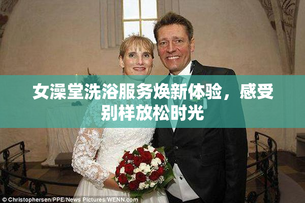女澡堂洗浴服务焕新体验，感受别样放松时光