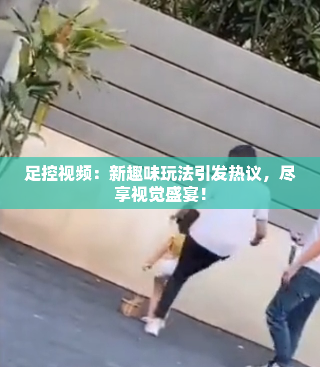 足控视频：新趣味玩法引发热议，尽享视觉盛宴！