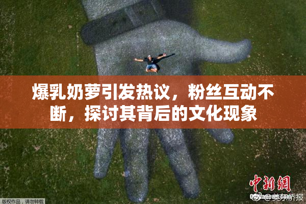 爆乳奶萝引发热议，粉丝互动不断，探讨其背后的文化现象