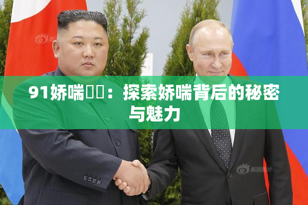 91娇喘❌‌：探索娇喘背后的秘密与魅力