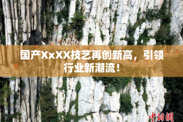 国产XxXX技艺再创新高，引领行业新潮流！