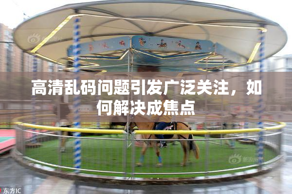 高清乱码问题引发广泛关注，如何解决成焦点