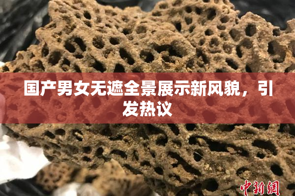 国产男女无遮全景展示新风貌，引发热议