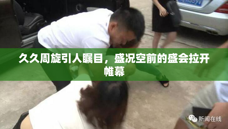 久久周旋引人瞩目，盛况空前的盛会拉开帷幕