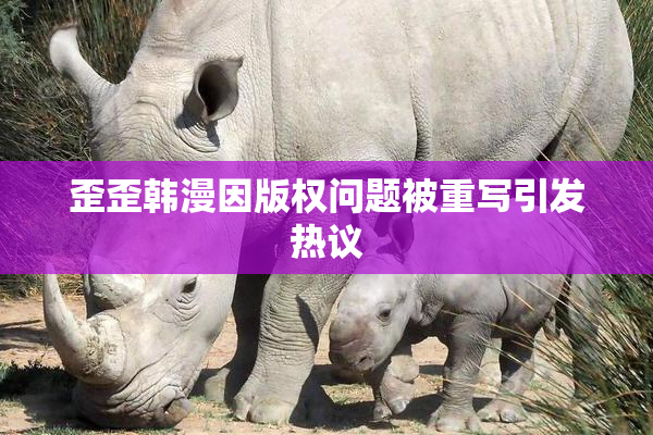 歪歪韩漫因版权问题被重写引发热议