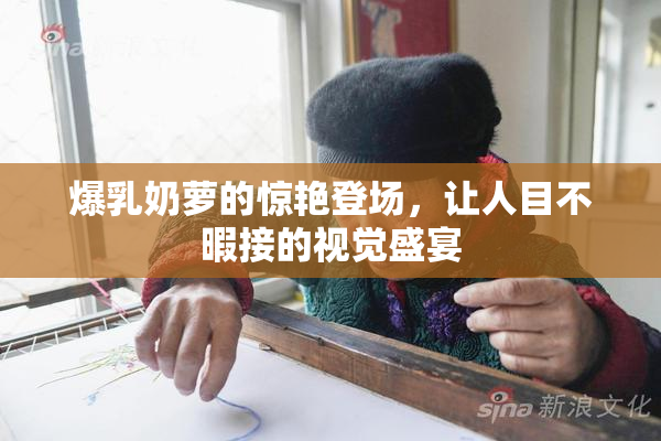 爆乳奶萝的惊艳登场，让人目不暇接的视觉盛宴