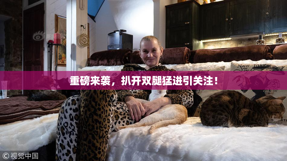 重磅来袭，扒开双腿猛进引关注！