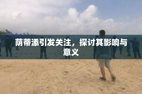 荫蒂添引发关注，探讨其影响与意义