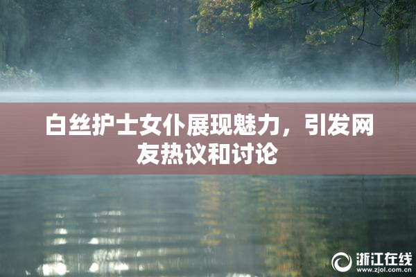 白丝护士女仆展现魅力，引发网友热议和讨论
