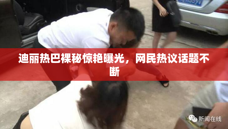 迪丽热巴裸秘惊艳曝光，网民热议话题不断