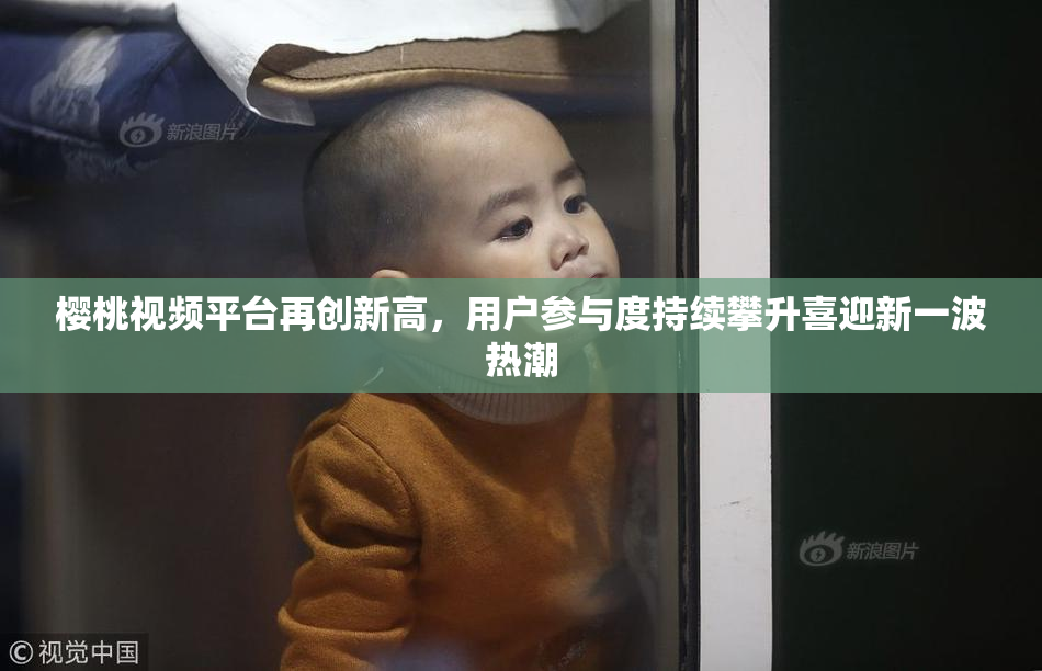 樱桃视频平台再创新高，用户参与度持续攀升喜迎新一波热潮