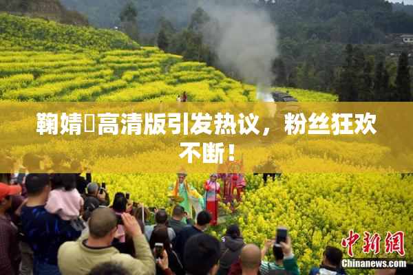鞠婧祎高清版引发热议，粉丝狂欢不断！