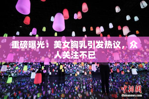 重磅曝光：美女胸乳引发热议，众人关注不已